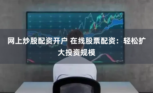 网上炒股配资开户 在线股票配资：轻松扩大投资规模