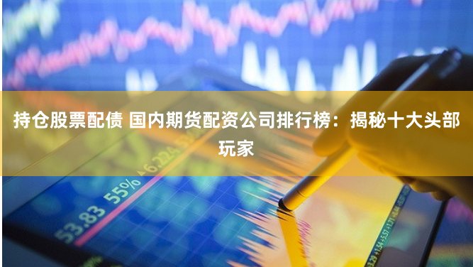 持仓股票配债 国内期货配资公司排行榜：揭秘十大头部玩家
