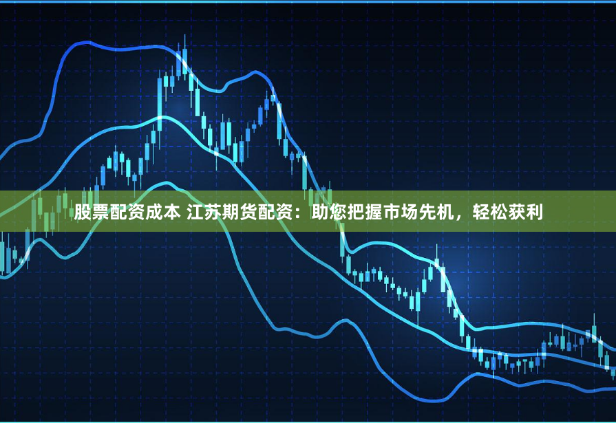 股票配资成本 江苏期货配资：助您把握市场先机，轻松获利